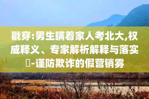 戳穿:男生瞞著家人考北大,權威釋義、專家解析解釋與落實?-謹防欺詐的假營銷霧