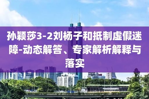 孫穎莎3-2劉楊子和抵制虛假迷障-動(dòng)態(tài)解答、專家解析解釋與落實(shí)