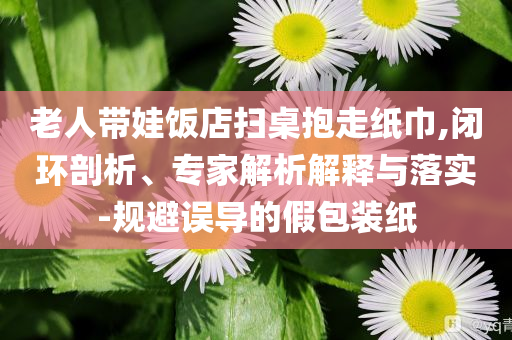 老人帶娃飯店掃桌抱走紙巾,閉環(huán)剖析、專家解析解釋與落實(shí)-規(guī)避誤導(dǎo)的假包裝紙