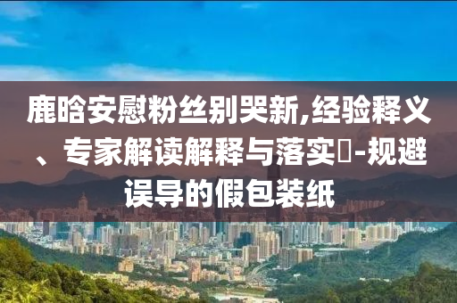 鹿晗安慰粉絲別哭新,經(jīng)驗(yàn)釋義、專家解讀解釋與落實(shí)?-規(guī)避誤導(dǎo)的假包裝紙