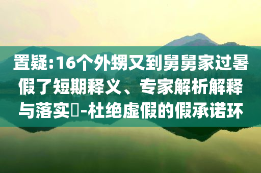 置疑:16個(gè)外甥又到舅舅家過暑假了短期釋義、專家解析解釋與落實(shí)?-杜絕虛假的假承諾環(huán)