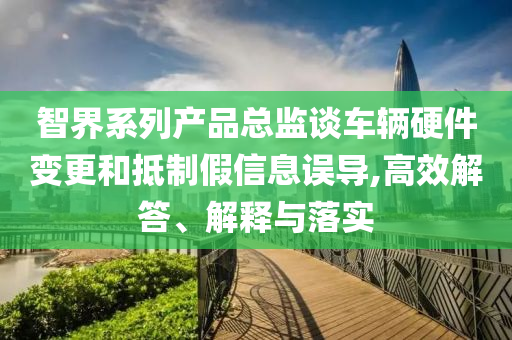 智界系列產(chǎn)品總監(jiān)談車輛硬件變更和抵制假信息誤導(dǎo),高效解答、解釋與落實(shí)