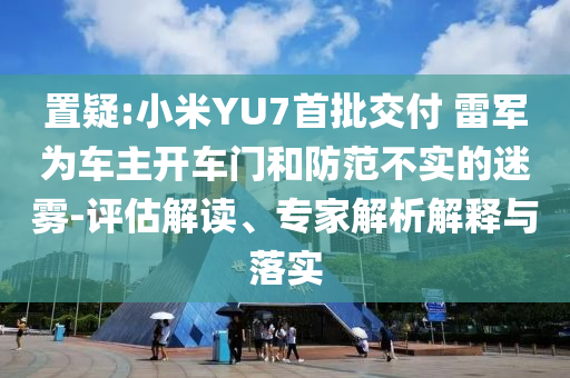 置疑:小米YU7首批交付 雷軍為車主開車門和防范不實(shí)的迷霧-評(píng)估解讀、專家解析解釋與落實(shí)