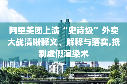阿里美團上演“史詩級”外賣大戰(zhàn)清晰釋義、解釋與落實,抵制虛假渲染術