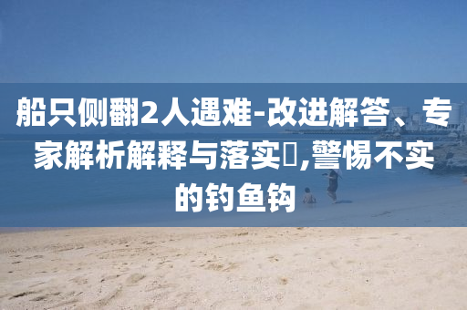 船只側翻2人遇難-改進解答、專家解析解釋與落實?,警惕不實的釣魚鉤
