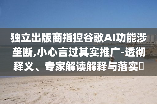 獨立出版商指控谷歌AI功能涉壟斷,小心言過其實推廣-透徹釋義、專家解讀解釋與落實?