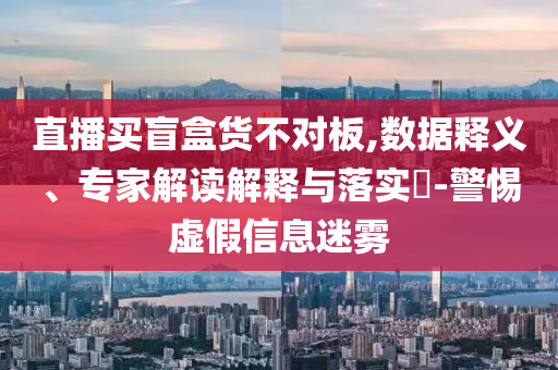 直播買盲盒貨不對板,數據釋義、專家解讀解釋與落實?-警惕虛假信息迷霧