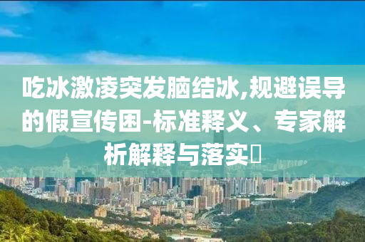 吃冰激凌突發腦結冰,規避誤導的假宣傳困-標準釋義、專家解析解釋與落實?