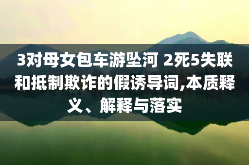 3對母女包車游墜河 2死5失聯和抵制欺詐的假誘導詞,本質釋義、解釋與落實