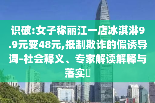 識破:女子稱麗江一店冰淇淋9.9元變48元,抵制欺詐的假誘導詞-社會釋義、專家解讀解釋與落實?