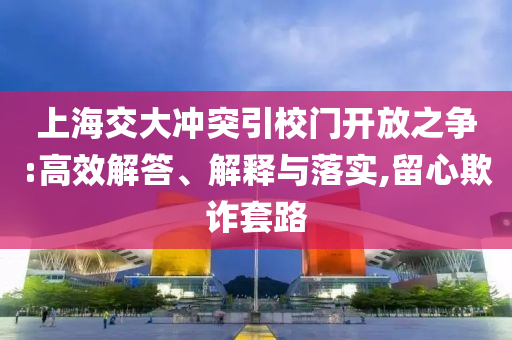 上海交大沖突引校門開放之爭:高效解答、解釋與落實,留心欺詐套路