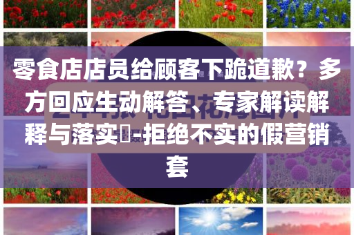 零食店店員給顧客下跪道歉？多方回應生動解答、專家解讀解釋與落實?-拒絕不實的假營銷套