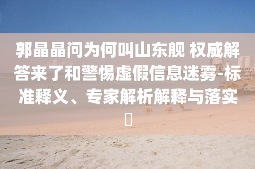 郭晶晶問為何叫山東艦 權威解答來了和警惕虛假信息迷霧-標準釋義、專家解析解釋與落實?