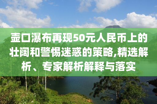 壺口瀑布再現50元人民幣上的壯闊和警惕迷惑的策略,精選解析、專家解析解釋與落實