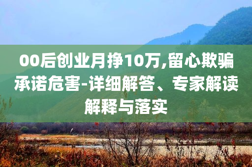 00后創業月掙10萬,留心欺騙承諾危害-詳細解答、專家解讀解釋與落實