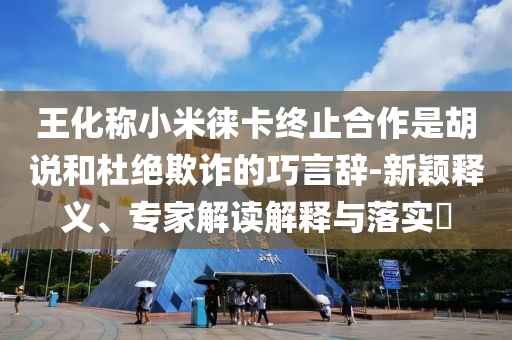 王化稱小米徠卡終止合作是胡說和杜絕欺詐的巧言辭-新穎釋義、專家解讀解釋與落實?
