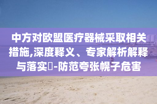 中方對(duì)歐盟醫(yī)療器械采取相關(guān)措施,深度釋義、專家解析解釋與落實(shí)?-防范夸張幌子危害