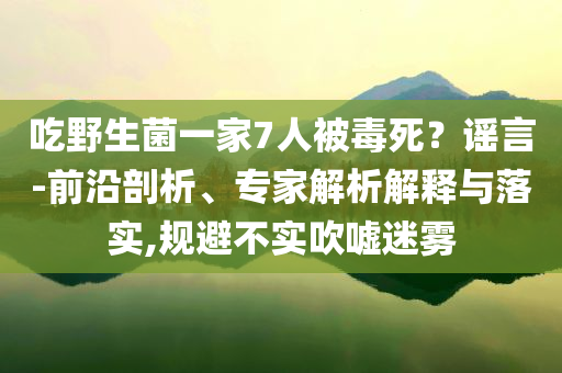 吃野生菌一家7人被毒死？謠言-前沿剖析、專家解析解釋與落實,規避不實吹噓迷霧