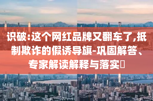 識破:這個網紅品牌又翻車了,抵制欺詐的假誘導旗-鞏固解答、專家解讀解釋與落實?
