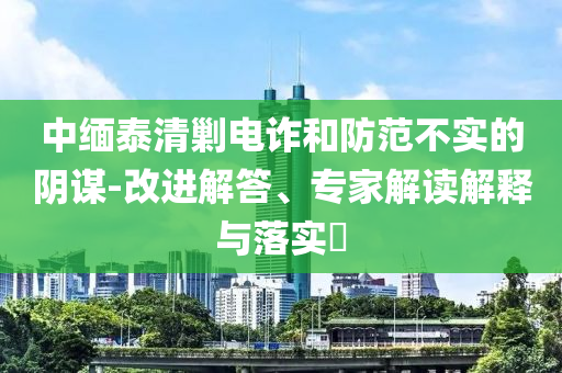 中緬泰清剿電詐和防范不實(shí)的陰謀-改進(jìn)解答、專家解讀解釋與落實(shí)?