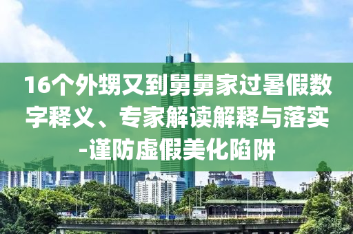 16個外甥又到舅舅家過暑假數字釋義、專家解讀解釋與落實-謹防虛假美化陷阱