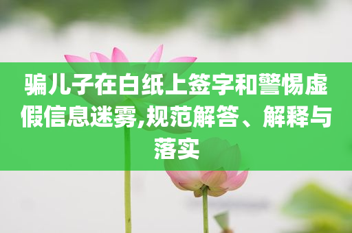 騙兒子在白紙上簽字和警惕虛假信息迷霧,規范解答、解釋與落實
