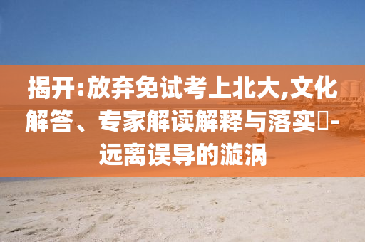 揭開:放棄免試考上北大,文化解答、專家解讀解釋與落實?-遠離誤導的漩渦