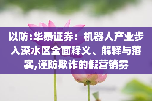 以防:華泰證券：機(jī)器人產(chǎn)業(yè)步入深水區(qū)全面釋義、解釋與落實(shí),謹(jǐn)防欺詐的假營(yíng)銷霧