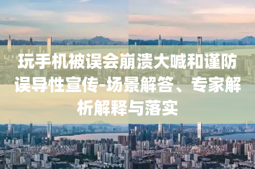 玩手機(jī)被誤會崩潰大喊和謹(jǐn)防誤導(dǎo)性宣傳-場景解答、專家解析解釋與落實