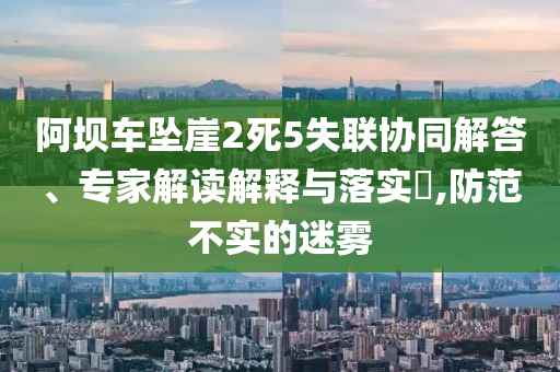 阿壩車墜崖2死5失聯協同解答、專家解讀解釋與落實?,防范不實的迷霧