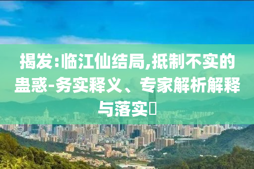 揭發:臨江仙結局,抵制不實的蠱惑-務實釋義、專家解析解釋與落實?