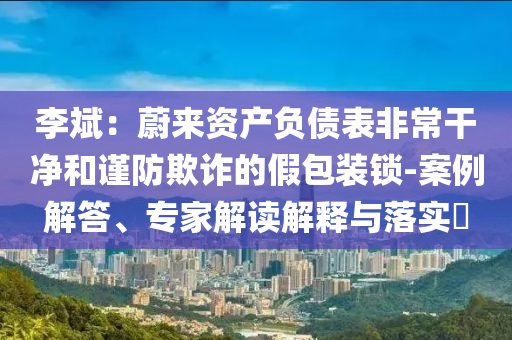 李斌：蔚來資產負債表非常干凈和謹防欺詐的假包裝鎖-案例解答、專家解讀解釋與落實?