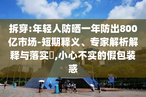 拆穿:年輕人防曬一年防出800億市場-短期釋義、專家解析解釋與落實?,小心不實的假包裝惑
