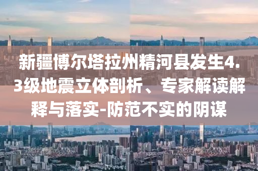 新疆博爾塔拉州精河縣發生4.3級地震立體剖析、專家解讀解釋與落實-防范不實的陰謀
