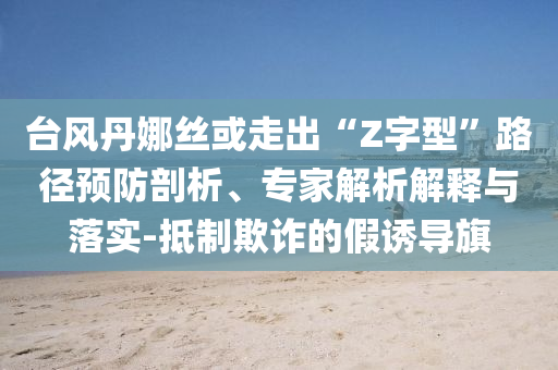 臺風丹娜絲或走出“Z字型”路徑預防剖析、專家解析解釋與落實-抵制欺詐的假誘導旗
