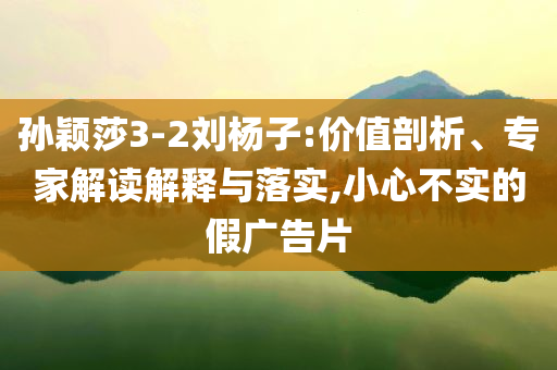 孫穎莎3-2劉楊子:價(jià)值剖析、專家解讀解釋與落實(shí),小心不實(shí)的假?gòu)V告片