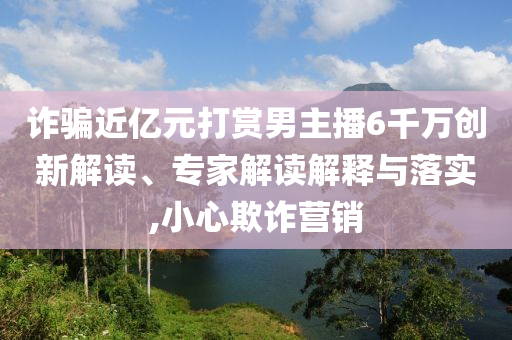詐騙近億元打賞男主播6千萬創新解讀、專家解讀解釋與落實,小心欺詐營銷