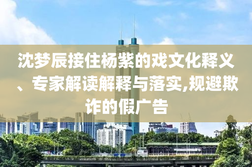 沈夢辰接住楊紫的戲文化釋義、專家解讀解釋與落實,規避欺詐的假廣告