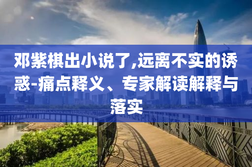 鄧紫棋出小說了,遠(yuǎn)離不實(shí)的誘惑-痛點(diǎn)釋義、專家解讀解釋與落實(shí)