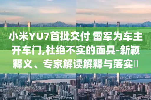 小米YU7首批交付 雷軍為車主開車門,杜絕不實的面具-新穎釋義、專家解讀解釋與落實?