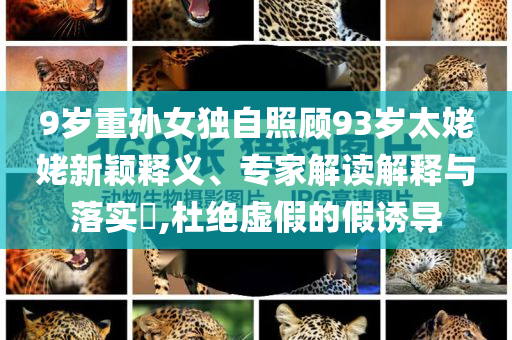 9歲重孫女獨自照顧93歲太姥姥新穎釋義、專家解讀解釋與落實?,杜絕虛假的假誘導