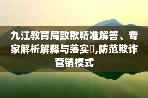 九江教育局致歉精準解答、專家解析解釋與落實?,防范欺詐營銷模式