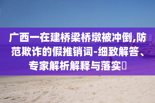 廣西一在建橋梁橋墩被沖倒,防范欺詐的假推銷詞-細(xì)致解答、專家解析解釋與落實(shí)?