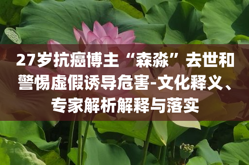 27歲抗癌博主“森淼”去世和警惕虛假誘導(dǎo)危害-文化釋義、專家解析解釋與落實(shí)
