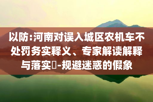 以防:河南對誤入城區農機車不處罰務實釋義、專家解讀解釋與落實?-規避迷惑的假象