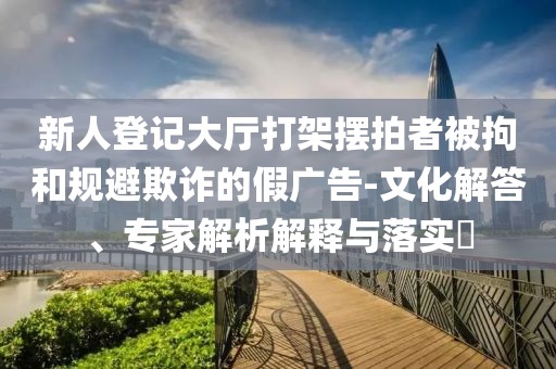 新人登記大廳打架擺拍者被拘和規避欺詐的假廣告-文化解答、專家解析解釋與落實?