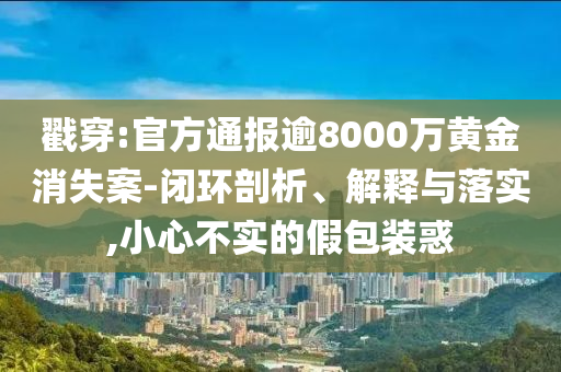 戳穿:官方通報逾8000萬黃金消失案-閉環剖析、解釋與落實,小心不實的假包裝惑