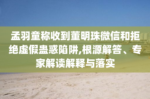 孟羽童稱收到董明珠微信和拒絕虛假蠱惑陷阱,根源解答、專家解讀解釋與落實