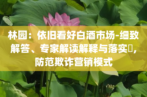 林園：依舊看好白酒市場-細致解答、專家解讀解釋與落實?,防范欺詐營銷模式