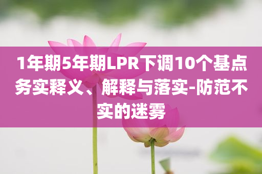 1年期5年期LPR下調10個基點務實釋義、解釋與落實-防范不實的迷霧